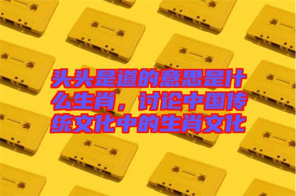頭頭是道的意思是什么生肖，討論中國(guó)傳統(tǒng)文化中的生肖文化