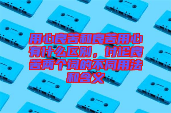用心良苦和良苦用心有什么區(qū)別，討論良苦兩個詞的不同用法和含義