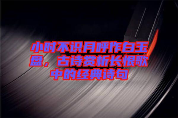 小時不識月呼作白玉盤，古詩賞析長恨歌中的經(jīng)典詩句