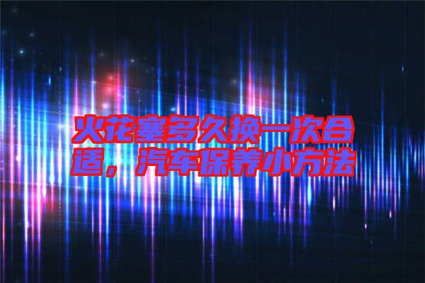 火花塞多久換一次合適，汽車保養(yǎng)小方法