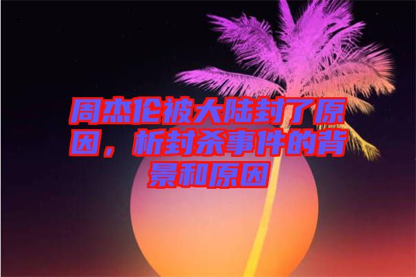 周杰倫被大陸封了原因，析封殺事件的背景和原因