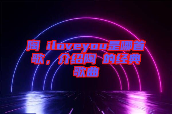 陶喆iloveyou是哪首歌，介紹陶喆的經(jīng)典歌曲