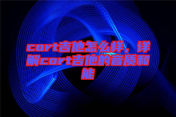 cort吉他怎么樣，詳解cort吉他的音質(zhì)和能