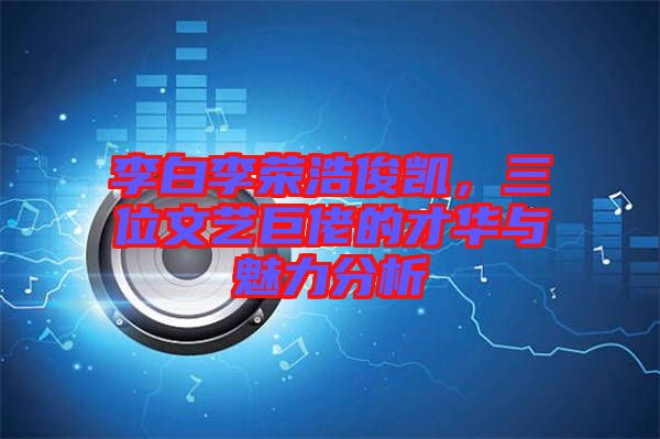 李白李榮浩俊凱，三位文藝巨佬的才華與魅力分析