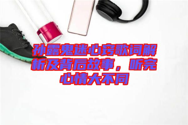 孫露鬼迷心竅歌詞解析及背后故事，聽完心情大不同