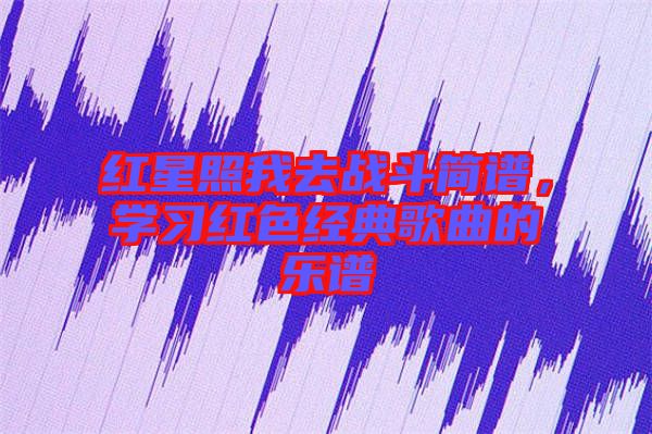紅星照我去戰(zhàn)斗簡(jiǎn)譜，學(xué)習(xí)紅色經(jīng)典歌曲的樂譜