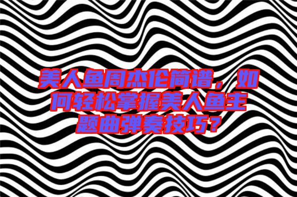 美人魚周杰倫簡譜，如何輕松掌握美人魚主題曲彈奏技巧？