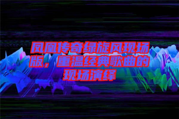 鳳凰傳奇綠旋風(fēng)現(xiàn)場(chǎng)版，重溫經(jīng)典歌曲的現(xiàn)場(chǎng)演繹