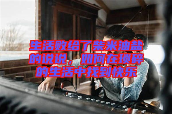 生活敗給了柴米油鹽的說說，如何在瑣碎的生活中找到快樂