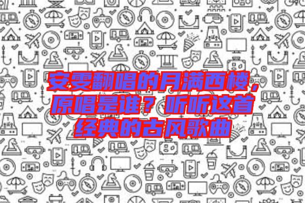 安雯翻唱的月滿西樓，原唱是誰？聽聽這首經(jīng)典的古風(fēng)歌曲