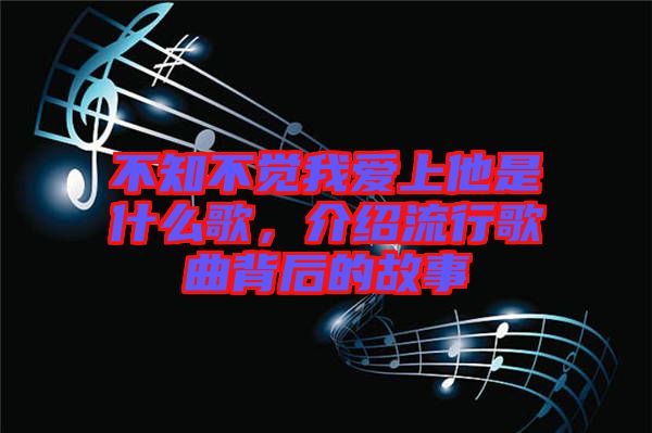 不知不覺我愛上他是什么歌，介紹流行歌曲背后的故事