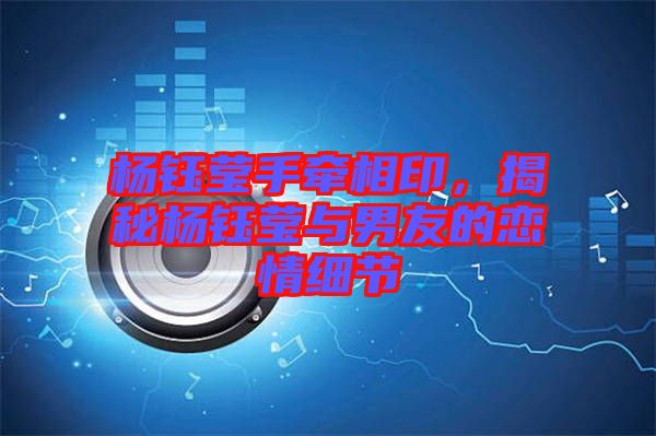 楊鈺瑩手牽相印，揭秘楊鈺瑩與男友的戀情細節(jié)