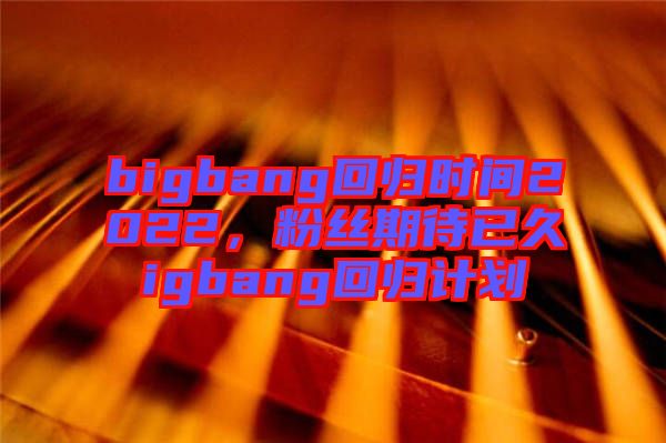 bigbang回歸時(shí)間2022，粉絲期待已久igbang回歸計(jì)劃