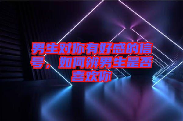 男生對(duì)你有好感的信號(hào)，如何辨男生是否喜歡你