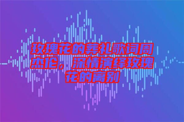 玫瑰花的葬禮歌詞周杰倫，深情演繹玫瑰花的離別