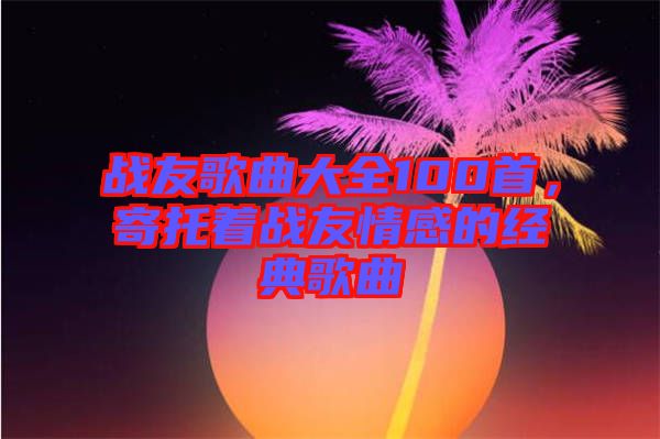 戰(zhàn)友歌曲大全100首，寄托著戰(zhàn)友情感的經(jīng)典歌曲