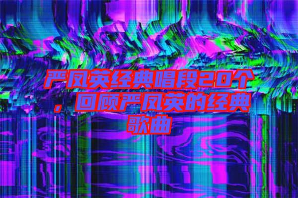 嚴鳳英經(jīng)典唱段20個，回顧嚴鳳英的經(jīng)典歌曲