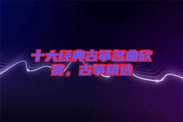十大經典古箏名曲欣賞，古箏精選