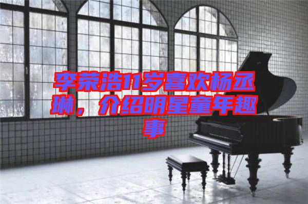 李榮浩11歲喜歡楊丞琳，介紹明星童年趣事