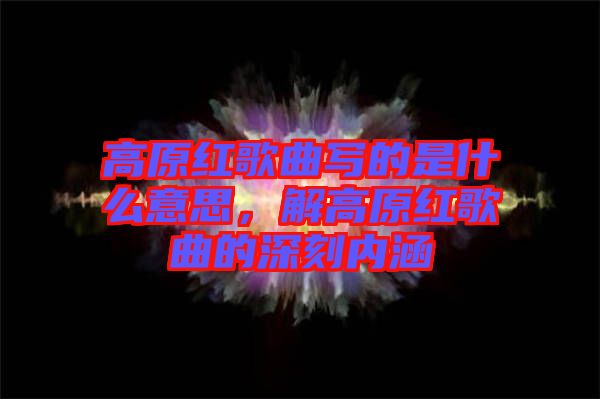 高原紅歌曲寫(xiě)的是什么意思，解高原紅歌曲的深刻內(nèi)涵