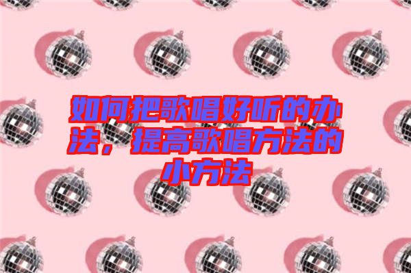 如何把歌唱好聽的辦法，提高歌唱方法的小方法