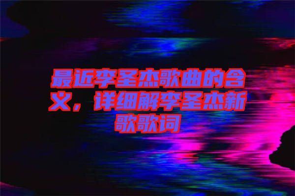 最近李圣杰歌曲的含義，詳細(xì)解李圣杰新歌歌詞
