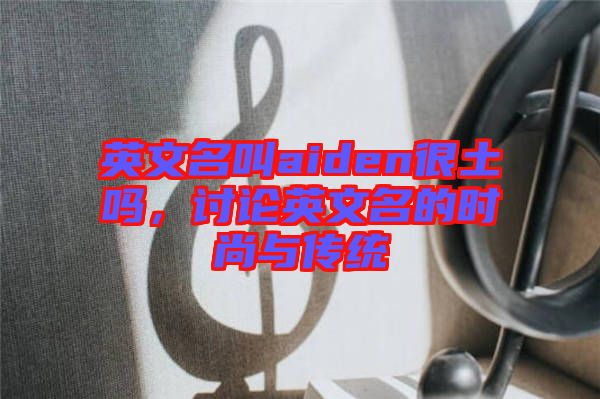 英文名叫aiden很土嗎，討論英文名的時尚與傳統(tǒng)