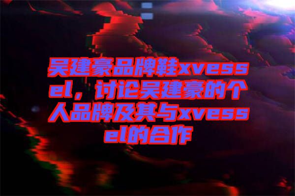 吳建豪品牌鞋xvessel，討論吳建豪的個(gè)人品牌及其與xvessel的合作