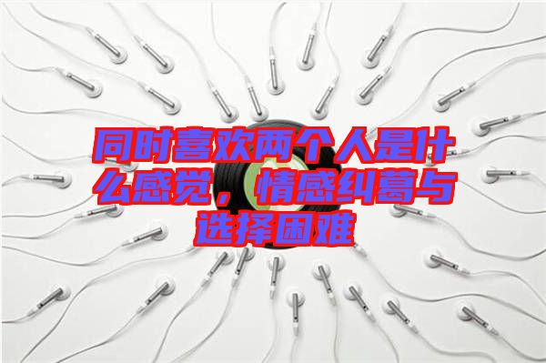 同時(shí)喜歡兩個(gè)人是什么感覺，情感糾葛與選擇困難