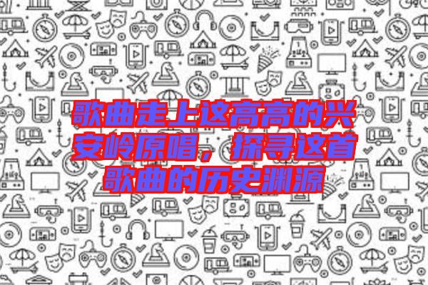 歌曲走上這高高的興安嶺原唱，探尋這首歌曲的歷史淵源