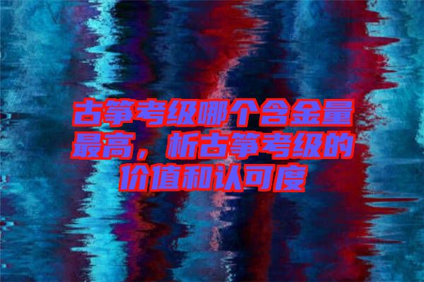 古箏考級(jí)哪個(gè)含金量最高，析古箏考級(jí)的價(jià)值和認(rèn)可度