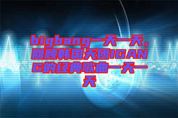 bigbang一天一天，回顧韓國天團IGANG的經(jīng)典歌曲一天一天