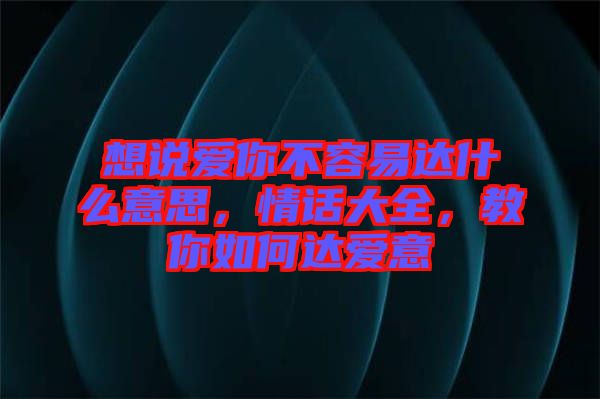 想說(shuō)愛你不容易達(dá)什么意思，情話大全，教你如何達(dá)愛意