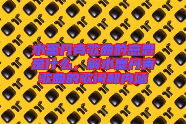 水墨丹青歌曲的意思是什么，解水墨丹青歌曲的歌詞和內(nèi)涵
