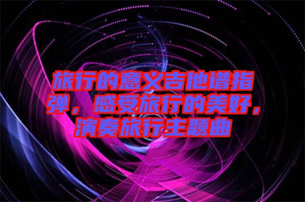 旅行的意義吉他譜指彈，感受旅行的美好，演奏旅行主題曲
