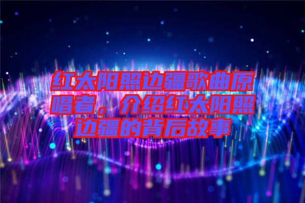 紅太陽照邊疆歌曲原唱者，介紹紅太陽照邊疆的背后故事