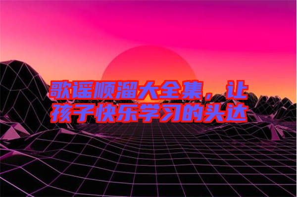 歌謠順溜大全集，讓孩子快樂學(xué)習(xí)的頭達