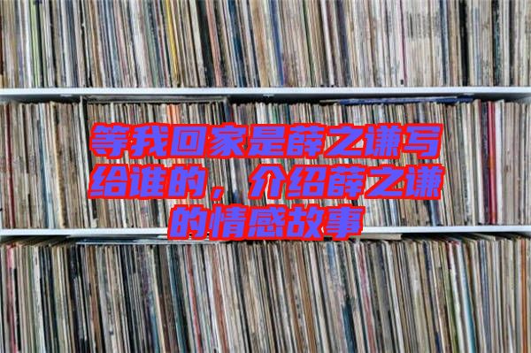 等我回家是薛之謙寫給誰的，介紹薛之謙的情感故事