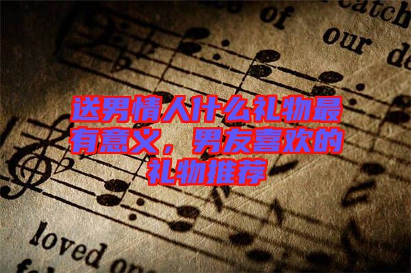 送男情人什么禮物最有意義，男友喜歡的禮物推薦