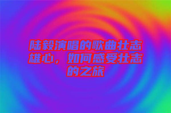 陸毅演唱的歌曲壯志雄心，如何感受壯志的之旅