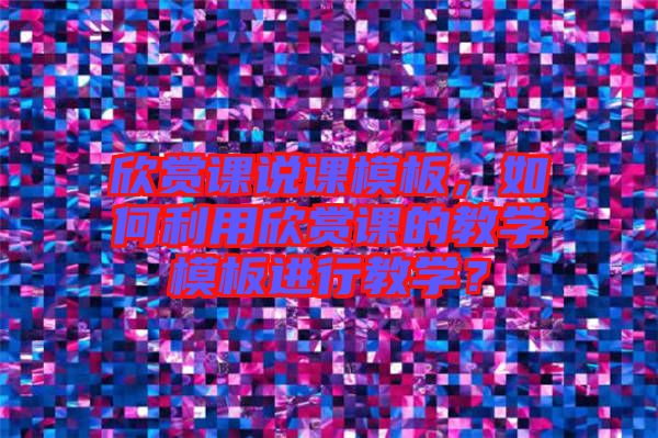 欣賞課說課模板，如何利用欣賞課的教學(xué)模板進(jìn)行教學(xué)？