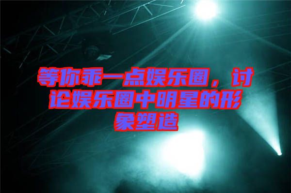 等你乖一點(diǎn)娛樂圈，討論娛樂圈中明星的形象塑造