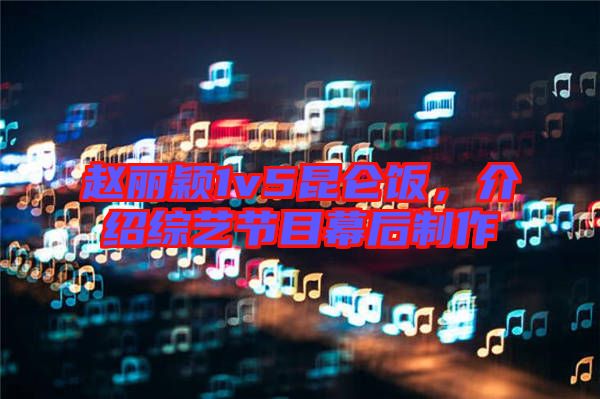 趙麗穎1v5昆侖飯，介紹綜藝節(jié)目幕后制作