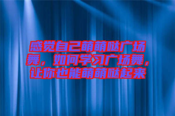 感覺(jué)自己萌萌噠廣場(chǎng)舞，如何學(xué)習(xí)廣場(chǎng)舞，讓你也能萌萌噠起來(lái)