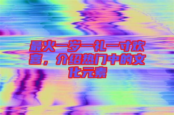 最火一歲一禮一寸歡喜，介紹熱門中的文化元素