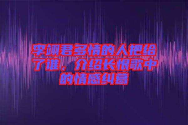 李翊君多情的人把給了誰(shuí)，介紹長(zhǎng)恨歌中的情感糾葛
