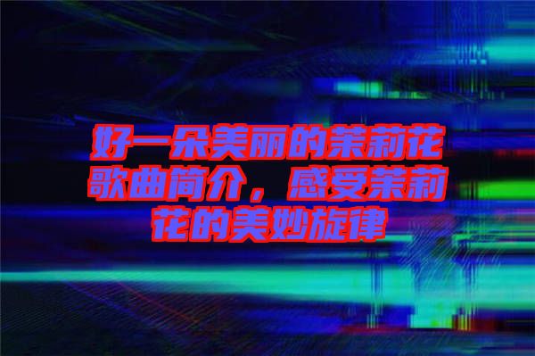 好一朵美麗的茉莉花歌曲簡介，感受茉莉花的美妙旋律