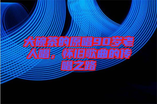 大碗茶的原唱90歲老人唱，懷舊歌曲的傳唱之路