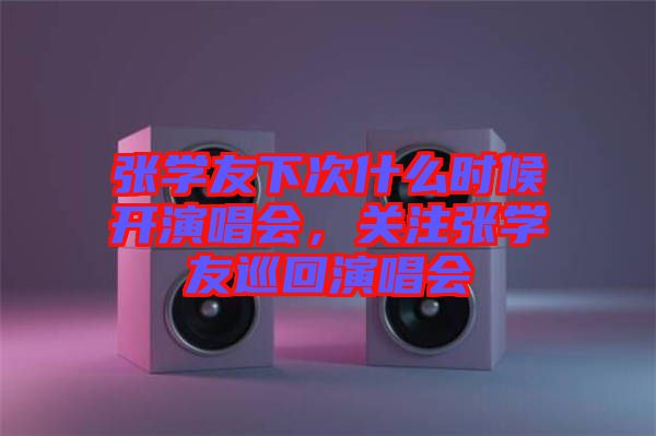 張學(xué)友下次什么時(shí)候開演唱會(huì)，關(guān)注張學(xué)友巡回演唱會(huì)
