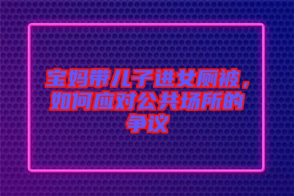 寶媽帶兒子進女廁被，如何應(yīng)對公共場所的爭議